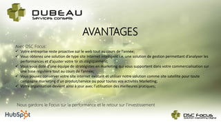 AVANTAGES
Nous gardons le Focus sur la performance et le retour sur l’investissement
Avec DSC Focus:
 Votre entreprise reste proactive sur le web tout au cours de l’année;
 Vous obtenez une solution de type site Internet intelligent i.e. une solution de gestion permettant d’analyser les
performances et d’ajuster votre tir stratégiquement;
 Vous vous doté d’une équipe de stratégistes en marketing qui vous supportent dans votre commercialisation sur
une base régulière tout au cours de l’année;
 Vous pouvez conserver votre site internet existant et utiliser notre solution comme site satellite pour toute
campagne marketing d’un produit/service ou pour toutes vos activités Marketing;
 Votre organisation devient ainsi à jour avec l’utilisation des meilleures pratiques;
 