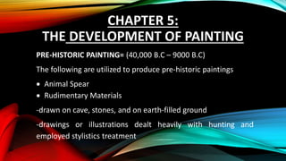 CHAPTER 5:
THE DEVELOPMENT OF PAINTING
PRE-HISTORIC PAINTING= (40,000 B.C – 9000 B.C)
The following are utilized to produce pre-historic paintings
 Animal Spear
 Rudimentary Materials
-drawn on cave, stones, and on earth-filled ground
-drawings or illustrations dealt heavily with hunting and
employed stylistics treatment
 