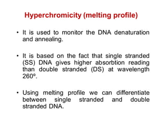 Hyperchromicity (melting profile)
• It is used to monitor the DNA denaturation
and annealing.
• It is based on the fact that single stranded
(SS) DNA gives higher absorbtion reading
than double stranded (DS) at wavelength
260º.
• Using melting profile we can differentiate
between single stranded and double
stranded DNA.
 