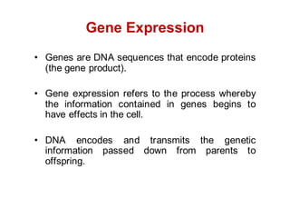 Gene Expression
• Genes are DNA sequences that encode proteins
(the gene product).
• Gene expression refers to the process whereby
the information contained in genes begins to
have effects in the cell.
• DNA encodes and transmits the genetic
information passed down from parents to
offspring.
 