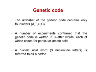 Genetic code
• The alphabet of the genetic code contains only
four letters (A,T,G,C).
• A number of experiments confirmed that the
genetic code is written in 3-letter words, each of
which codes for particular amino acid.
• A nucleic acid word (3 nucleotide letters) is
referred to as a codon.
 