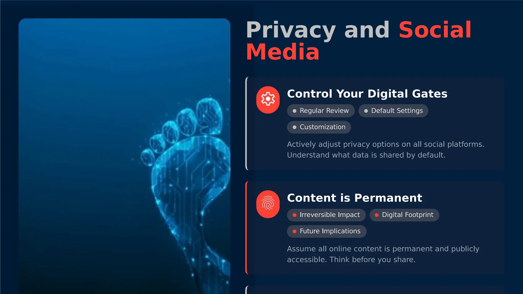 Privacy and Social
Media
Control Your Digital Gates
Regular Review
Customization
Default Settings
Actively adjust privacy options on all social platforms.
Understand what data is shared by default.
Content is Permanent
Irreversible Impact
Future Implications
Digital Footprint
Assume all online content is permanent and publicly
accessible. Think before you share.
 