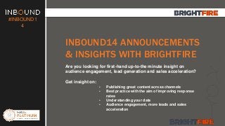 #INBOUND1 
4 
INBOUND14 ANNOUNCEMENTS 
& INSIGHTS WITH BRIGHTFIRE 
Are you looking for first-hand up-to-the minute insight on 
audience engagement, lead generation and sales acceleration? 
Get insight on: 
• Publishing great content across channels 
• Best practice with the aim of improving response 
rates 
• Understanding your data 
• Audience engagement, more leads and sales 
acceleration 
 