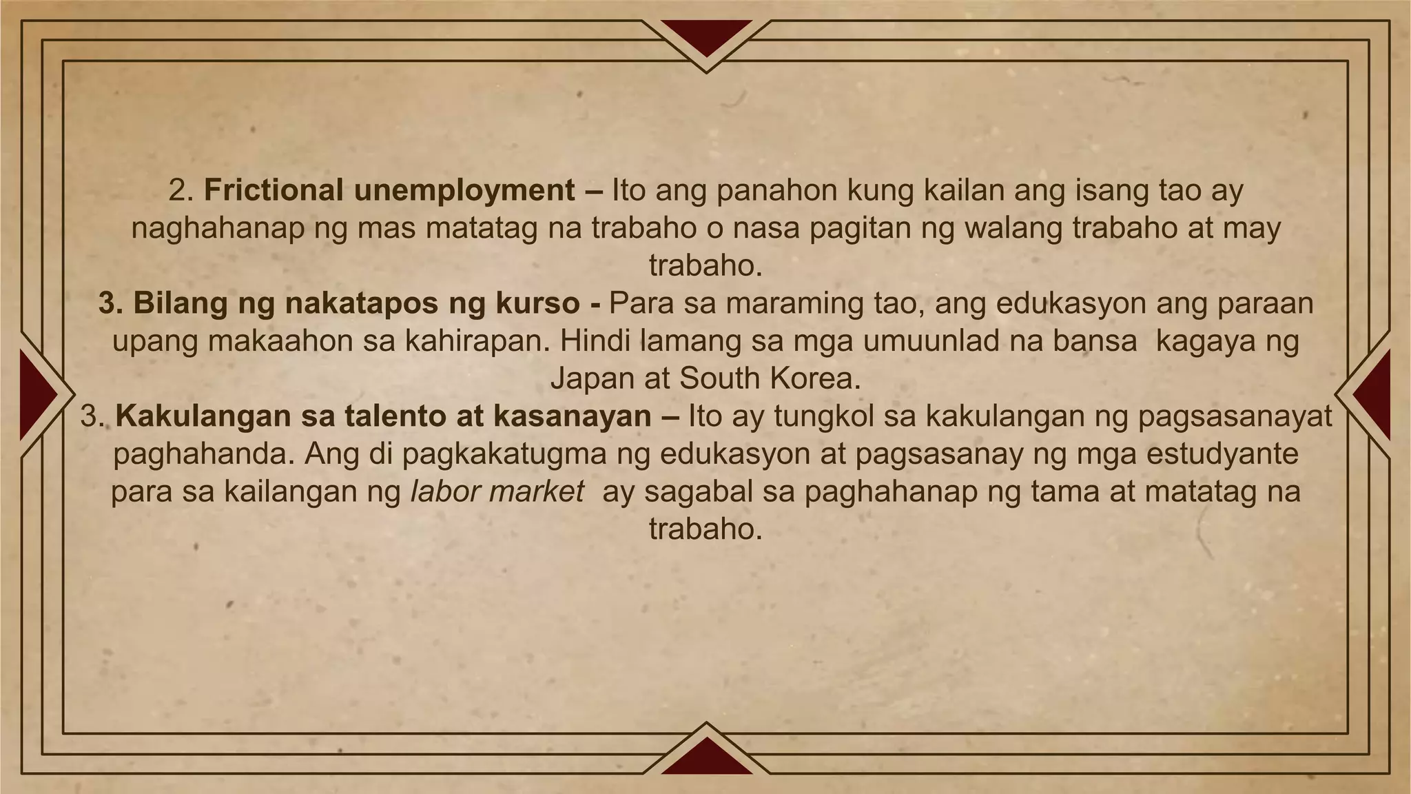 2. Frictional unemployment – Ito ang panahon kung kailan ang isang tao ay
naghahanap ng mas matatag na trabaho o nasa pagitan ng walang trabaho at may
trabaho.
3. Bilang ng nakatapos ng kurso - Para sa maraming tao, ang edukasyon ang paraan
upang makaahon sa kahirapan. Hindi lamang sa mga umuunlad na bansa kagaya ng
Japan at South Korea.
3. Kakulangan sa talento at kasanayan – Ito ay tungkol sa kakulangan ng pagsasanayat
paghahanda. Ang di pagkakatugma ng edukasyon at pagsasanay ng mga estudyante
para sa kailangan ng labor market ay sagabal sa paghahanap ng tama at matatag na
trabaho.
 