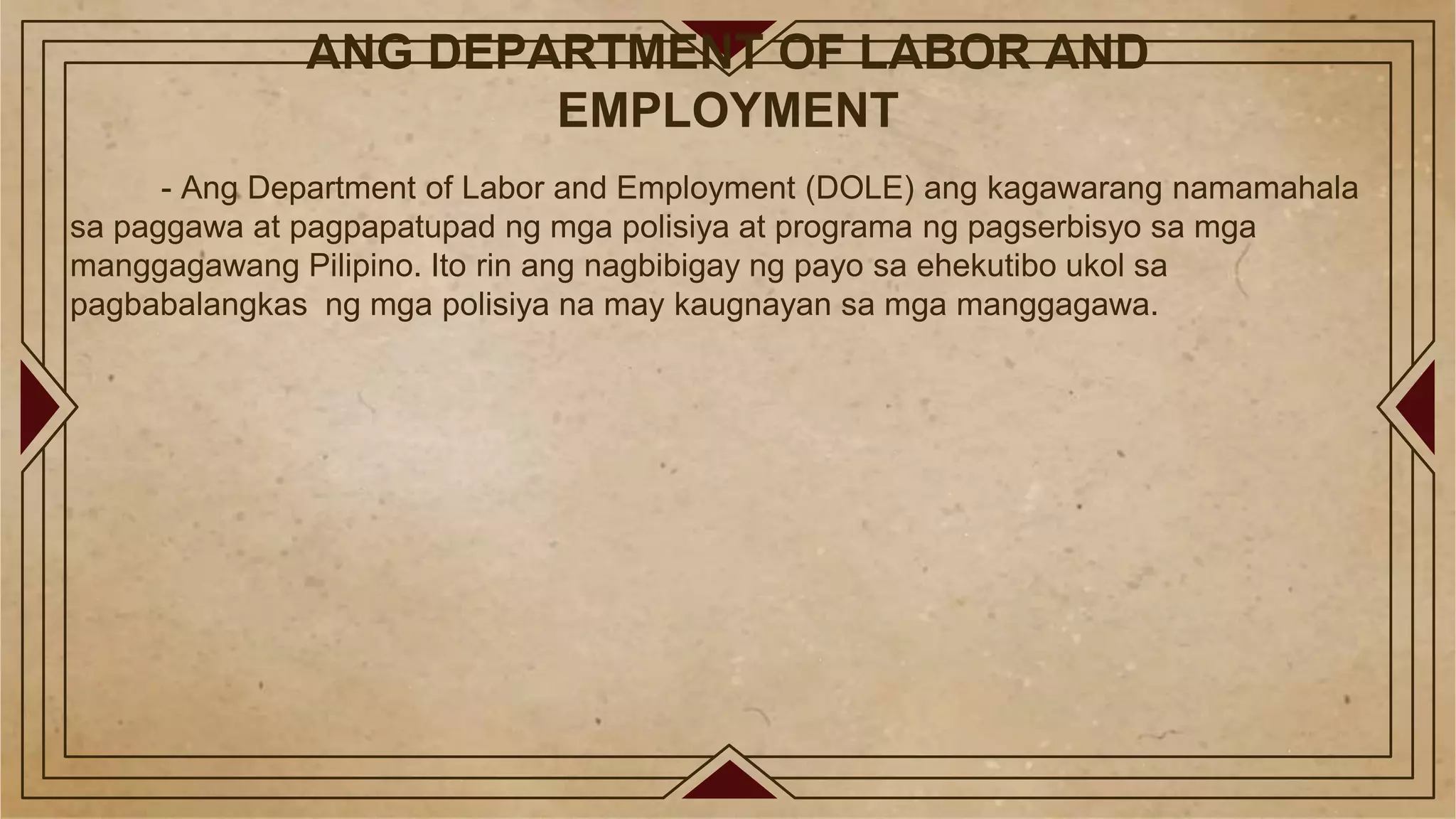 ANG DEPARTMENT OF LABOR AND
EMPLOYMENT
- Ang Department of Labor and Employment (DOLE) ang kagawarang namamahala
sa paggawa at pagpapatupad ng mga polisiya at programa ng pagserbisyo sa mga
manggagawang Pilipino. Ito rin ang nagbibigay ng payo sa ehekutibo ukol sa
pagbabalangkas ng mga polisiya na may kaugnayan sa mga manggagawa.
 