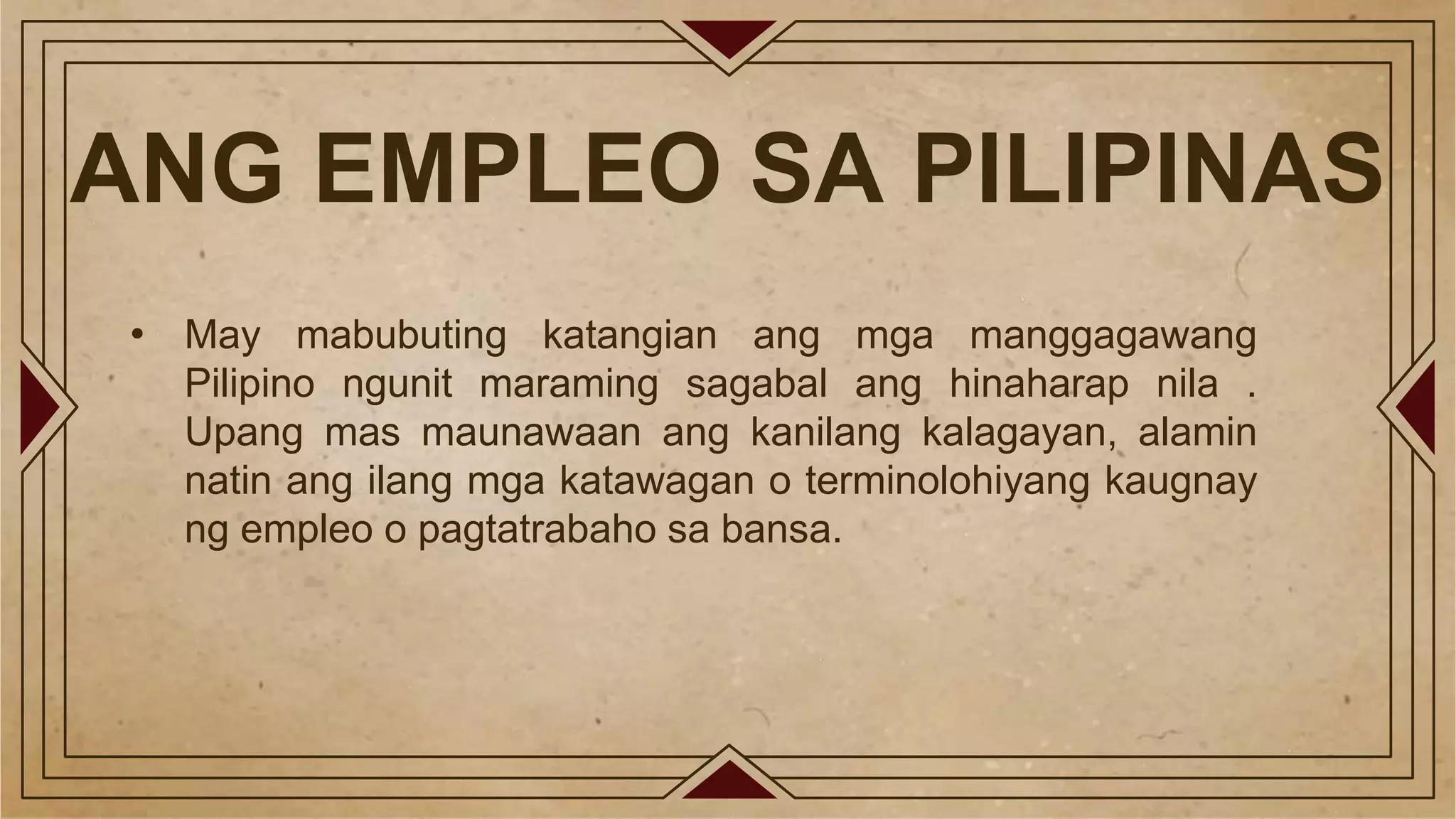 ANG EMPLEO SA PILIPINAS
• May mabubuting katangian ang mga manggagawang
Pilipino ngunit maraming sagabal ang hinaharap nila .
Upang mas maunawaan ang kanilang kalagayan, alamin
natin ang ilang mga katawagan o terminolohiyang kaugnay
ng empleo o pagtatrabaho sa bansa.
 