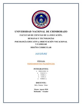 UNIVERSIDAD NACIONAL DE CHIMBORAZO
FACULTAD DE CIENCIAS DE LA EDUCACIÓN,
HUMANAS Y TECNOLOGÍAS
PSICOLOGÍA EDUCATIVA, ORIENTACIÓN VOCACIONAL
Y FAMILIAR
DISEÑO CURRICULAR
INFORME
TÍTULO:
FUNDAMENTOS FILOSÓFICOS
INTEGRANTES:
 HERNANDEZ B.
 PAGUAY J.
 PARRA I.
 TAPIA S.
 TORRES G.
DOCENTE:
MGs. Patricio Tobar
Marzo- Agosto 2018
Riobamba – Ecuador
 