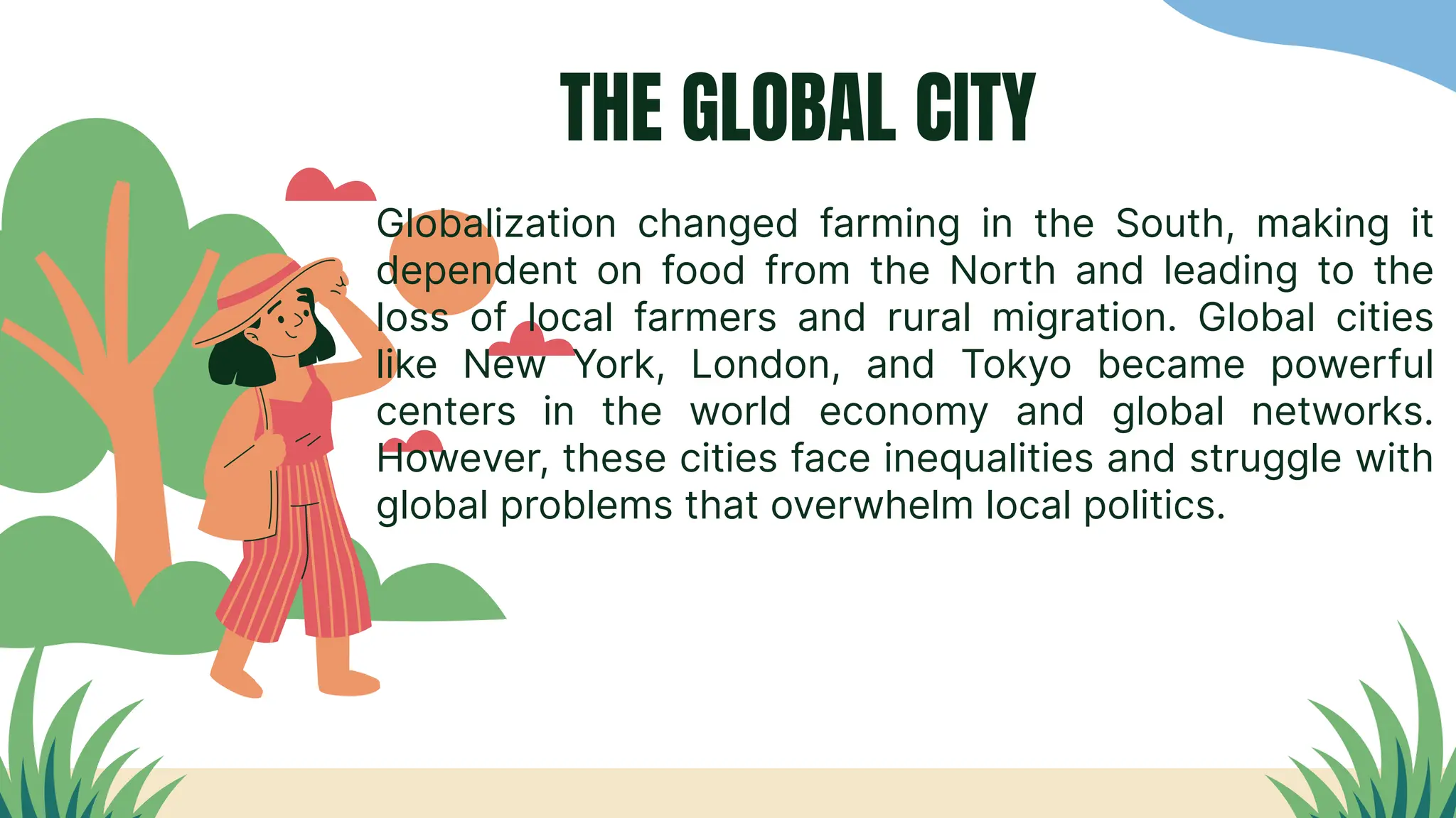 THE GLOBAL CITY
Globalization changed farming in the South, making it
dependent on food from the North and leading to the
loss of local farmers and rural migration. Global cities
like New York, London, and Tokyo became powerful
centers in the world economy and global networks.
However, these cities face inequalities and struggle with
global problems that overwhelm local politics.
 