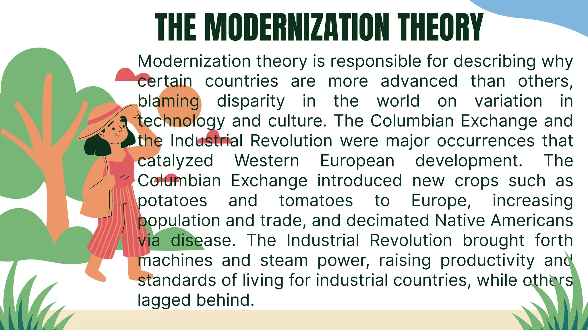 THE MODERNIZATION THEORY
Modernization theory is responsible for describing why
certain countries are more advanced than others,
blaming disparity in the world on variation in
technology and culture. The Columbian Exchange and
the Industrial Revolution were major occurrences that
catalyzed Western European development. The
Columbian Exchange introduced new crops such as
potatoes and tomatoes to Europe, increasing
population and trade, and decimated Native Americans
via disease. The Industrial Revolution brought forth
machines and steam power, raising productivity and
standards of living for industrial countries, while others
lagged behind.
 