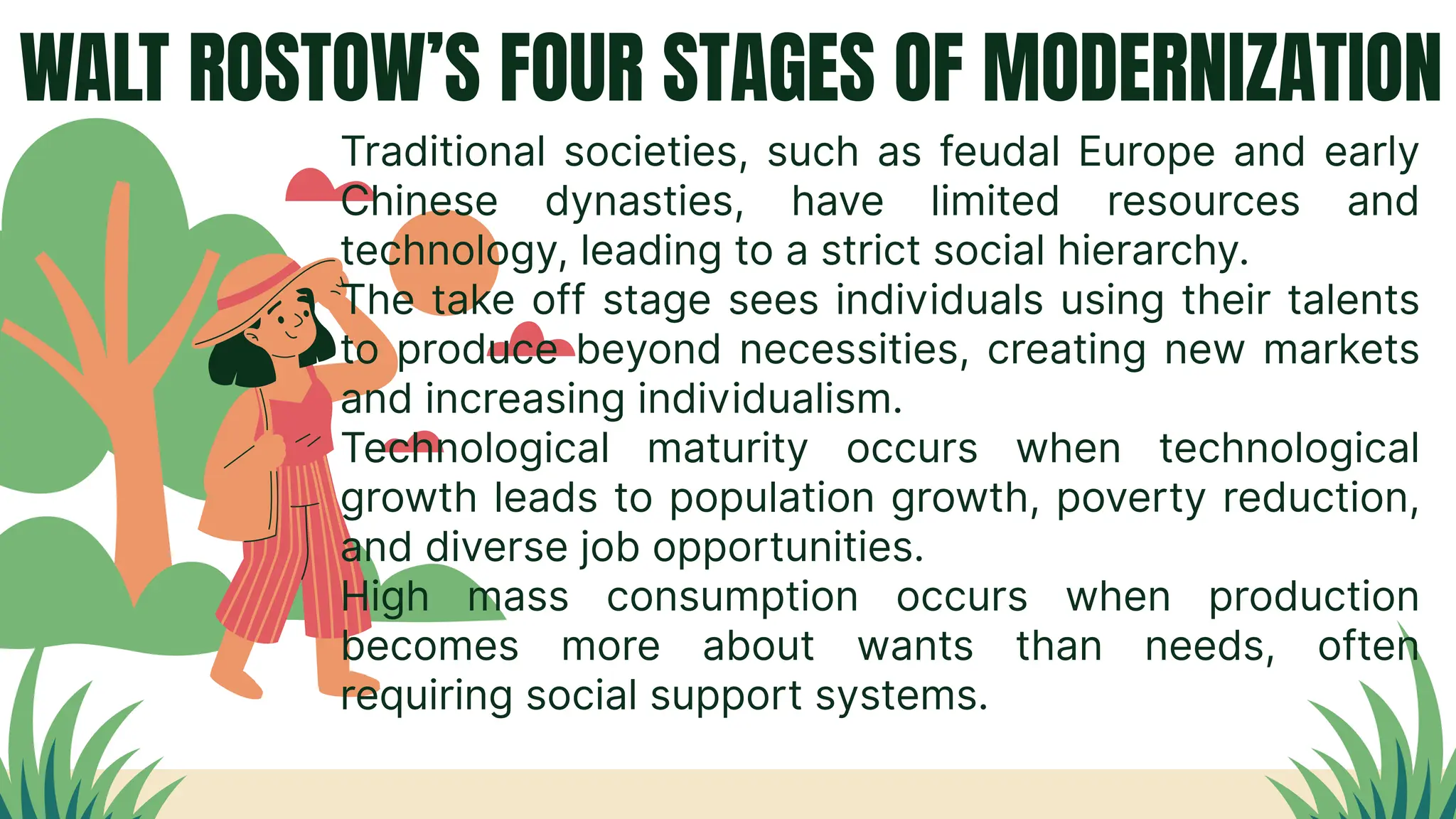 WALT ROSTOW’S FOUR STAGES OF MODERNIZATION
Traditional societies, such as feudal Europe and early
Chinese dynasties, have limited resources and
technology, leading to a strict social hierarchy.
The take off stage sees individuals using their talents
to produce beyond necessities, creating new markets
and increasing individualism.
Technological maturity occurs when technological
growth leads to population growth, poverty reduction,
and diverse job opportunities.
High mass consumption occurs when production
becomes more about wants than needs, often
requiring social support systems.
 