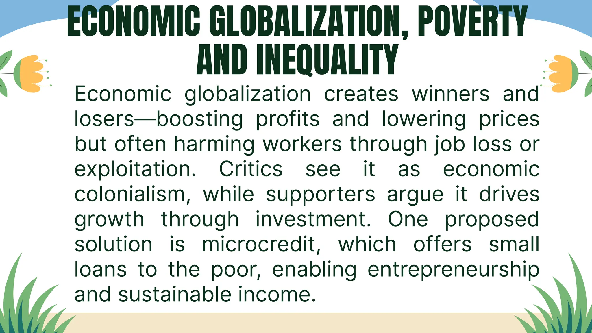 Economic globalization creates winners and
losers—boosting profits and lowering prices
but often harming workers through job loss or
exploitation. Critics see it as economic
colonialism, while supporters argue it drives
growth through investment. One proposed
solution is microcredit, which offers small
loans to the poor, enabling entrepreneurship
and sustainable income.
ECONOMIC GLOBALIZATION, POVERTY
AND INEQUALITY
 