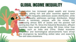 GLOBAL INCOME INEQUALITY
Globalization has increased global wealth and income
inequality, pitting rich and poor countries against each
other. Wealth inequality addresses assets distribution, while
income inequality addresses earnings distribution. Global
wealth is extremely unequal, with the richest 10%
possessing almost 90% of assets and the poorest half
owning less than 1%. Since the Industrial Revolution, affluent
countries have raced ahead, being 100 times richer than
nations such as India and China. Global economic
integration and technological advancements have driven
this divergence by benefiting skilled labor and exporting
low-skill tasks elsewhere.
 