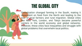 THE GLOBAL CITY
Globalization changed farming in the South, making it
dependent on food from the North and leading to the
loss of local farmers and rural migration. Global cities
like New York, London, and Tokyo became powerful
centers in the world economy and global networks.
However, these cities face inequalities and struggle with
global problems that overwhelm local politics.
 