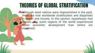 THEORIES OF GLOBAL STRATIFICATION
Although most nations were impoverished in the past,
there are now worldwide stratification and disparities
in power and income. In this section, hypotheses that
explain why some regions of the world experienced
faster economic development than others are
examined.
 
