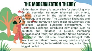 THE MODERNIZATION THEORY
Modernization theory is responsible for describing why
certain countries are more advanced than others,
blaming disparity in the world on variation in
technology and culture. The Columbian Exchange and
the Industrial Revolution were major occurrences that
catalyzed Western European development. The
Columbian Exchange introduced new crops such as
potatoes and tomatoes to Europe, increasing
population and trade, and decimated Native Americans
via disease. The Industrial Revolution brought forth
machines and steam power, raising productivity and
standards of living for industrial countries, while others
lagged behind.
 