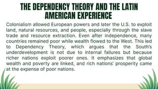 THE DEPENDENCY THEORY AND THE LATIN
AMERICAN EXPERIENCE
Colonialism allowed European powers and later the U.S. to exploit
land, natural resources, and people, especially through the slave
trade and resource extraction. Even after independence, many
countries remained poor while wealth flowed to the West. This led
to Dependency Theory, which argues that the South’s
underdevelopment is not due to internal failures but because
richer nations exploit poorer ones. It emphasizes that global
wealth and poverty are linked, and rich nations’ prosperity came
at the expense of poor nations.
 