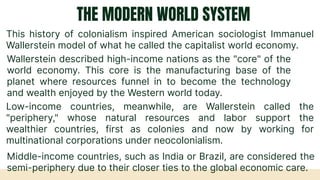 THE MODERN WORLD SYSTEM
This history of colonialism inspired American sociologist Immanuel
Wallerstein model of what he called the capitalist world economy.
Wallerstein described high-income nations as the "core" of the
world economy. This core is the manufacturing base of the
planet where resources funnel in to become the technology
and wealth enjoyed by the Western world today.
Low-income countries, meanwhile, are Wallerstein called the
"periphery," whose natural resources and labor support the
wealthier countries, first as colonies and now by working for
multinational corporations under neocolonialism.
Middle-income countries, such as India or Brazil, are considered the
semi-periphery due to their closer ties to the global economic care.
 
