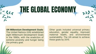 UN Millennium Development Goals:
The United Nations (UN) established
eight Millennuim Development Goals
in the 1990s, with the eradiction of
extreme poverety and hunger being
the primary goal.
Other goals included universal primary
education, gender equality, improved
maternal health, and environmental
sustainability. The UN aimed to achieve
these goals by 2015.
THE GLOBAL ECONOMY
 