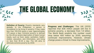 Definition of Poverty: Poverty standards vary
globally. In the Philippines, a person is
considered to be living in poverty if they make
less than 100,534 pesos a year (approximately
275 pesos a day). Extreme poverty is defined
by the UN as severe deprivation of basic human
needs, such as food, water, sanitation, health,
shelter, education, and information, and living
on less than $1.25 a day. The UN aims to
eliminate extreme poverty by 2030.
Progress and Challenges: The UN (2015)
reported that 836 million people still live in
extreme poverty, a decrease from 1.9 billion.
The World Bank predicts this number could
drop below 400 million by 2030, assuming
continued improvements. However, climate
change poses a threat to these improvements.
THE GLOBAL ECONOMY
 