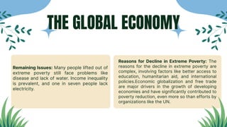Remaining Issues: Many people lifted out of
extreme poverty still face problems like
disease and lack of water. Income inequality
is prevalent, and one in seven people lack
electricity.
Reasons for Decline in Extreme Poverty: The
reasons for the decline in extreme poverty are
complex, involving factors like better access to
education, humanitarian aid, and international
policies.Economic globalization and free trade
are major drivers in the growth of developing
economies and have significantly contributed to
poverty reduction, even more so than efforts by
organizations like the UN.
THE GLOBAL ECONOMY
 