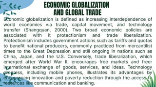 ECONOMIC GLOBALIZATION
AND GLOBAL TRADE
Economic globalization is defined as increasing interdependence of
world economies via trade, capital movement, and technology
transfer (Shangquan, 2000). Two broad economic policies are
associated with it protectionism and trade liberalization.
Protectionism includes government actions such as tariffs and quotas
to benefit national producers, commonly practiced from mercantilist
times to the Great Depression and still ongoing in nations such as
China, Japan, and the U.S. Conversely, trade liberalization, which
emerged after World War II, encourages free markets and freer
international exchange of goods, services, and ideas. Technology
progress, including mobile phones, illustrates its advantages by
encouraging innovation and poverty reduction through the access to
resources like communication and banking.
 