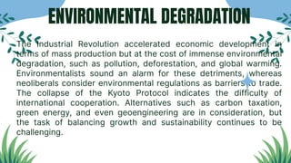 ENVIRONMENTAL DEGRADATION
The Industrial Revolution accelerated economic development in
terms of mass production but at the cost of immense environmental
degradation, such as pollution, deforestation, and global warming.
Environmentalists sound an alarm for these detriments, whereas
neoliberals consider environmental regulations as barriers to trade.
The collapse of the Kyoto Protocol indicates the difficulty of
international cooperation. Alternatives such as carbon taxation,
green energy, and even geoengineering are in consideration, but
the task of balancing growth and sustainability continues to be
challenging.
 