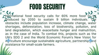 FOOD SECURITY
International food security calls for 60% more food to be
produced by 2050 to sustain 9 billion individuals. The
obstacles include population increase, climate change, water
shortages, deforestation, loss of biodiversity, pollution, and
land degradation, which exacerbate hunger and malnutrition,
as in the case of India. To combat this, projects such as the
UN's SDG 2 and the World Economic Forum's New Vision for
Agriculture encourage sustainable agriculture, partnership, and
assistance for small-scale farmers.
 