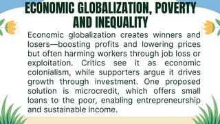 Economic globalization creates winners and
losers—boosting profits and lowering prices
but often harming workers through job loss or
exploitation. Critics see it as economic
colonialism, while supporters argue it drives
growth through investment. One proposed
solution is microcredit, which offers small
loans to the poor, enabling entrepreneurship
and sustainable income.
ECONOMIC GLOBALIZATION, POVERTY
AND INEQUALITY
 