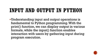 Understanding input and output operations is
fundamental to Python programming.With the
print() function, we can display output in various
formats, while the input() function enables
interaction with users by gathering input during
program execution.
 