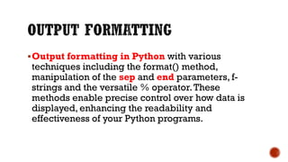 Output formatting in Python with various
techniques including the format() method,
manipulation of the sep and end parameters, f-
strings and the versatile % operator.These
methods enable precise control over how data is
displayed, enhancing the readability and
effectiveness of your Python programs.
 