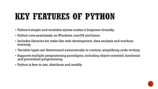  Python’s simple and readable syntax makes it beginner-friendly.
 Python runs seamlessly on Windows, macOS and Linux.
 Includes libraries for tasks like web development, data analysis and machine
learning.
 Variable types are determined automatically at runtime, simplifying code writing.
 Supports multiple programming paradigms, including object-oriented, functional
and procedural programming.
 Python is free to use, distribute and modify.
 