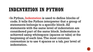 In Python, Indentation is used to define blocks of
code. It tells the Python interpreter that a group of
statements belongs to a specific block. All
statements with the same level of indentation are
considered part of the same block. Indentation is
achieved using whitespace (spaces or tabs) at the
beginning of each line.The most common
convention is to use 4 spaces or a tab, per level of
indentation.
 