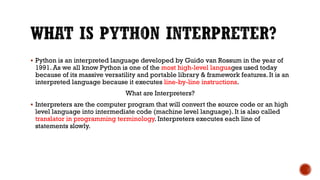  Python is an interpreted language developed by Guido van Rossum in the year of
1991. As we all know Python is one of the most high-level languages used today
because of its massive versatility and portable library & framework features. It is an
interpreted language because it executes line-by-line instructions.
What are Interpreters?
 Interpreters are the computer program that will convert the source code or an high
level language into intermediate code (machine level language). It is also called
translator in programming terminology. Interpreters executes each line of
statements slowly.
 