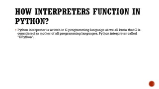  Python interpreter is written in C programming language as we all know that C is
considered as mother of all programming languages, Python interpreter called
"CPython".
 