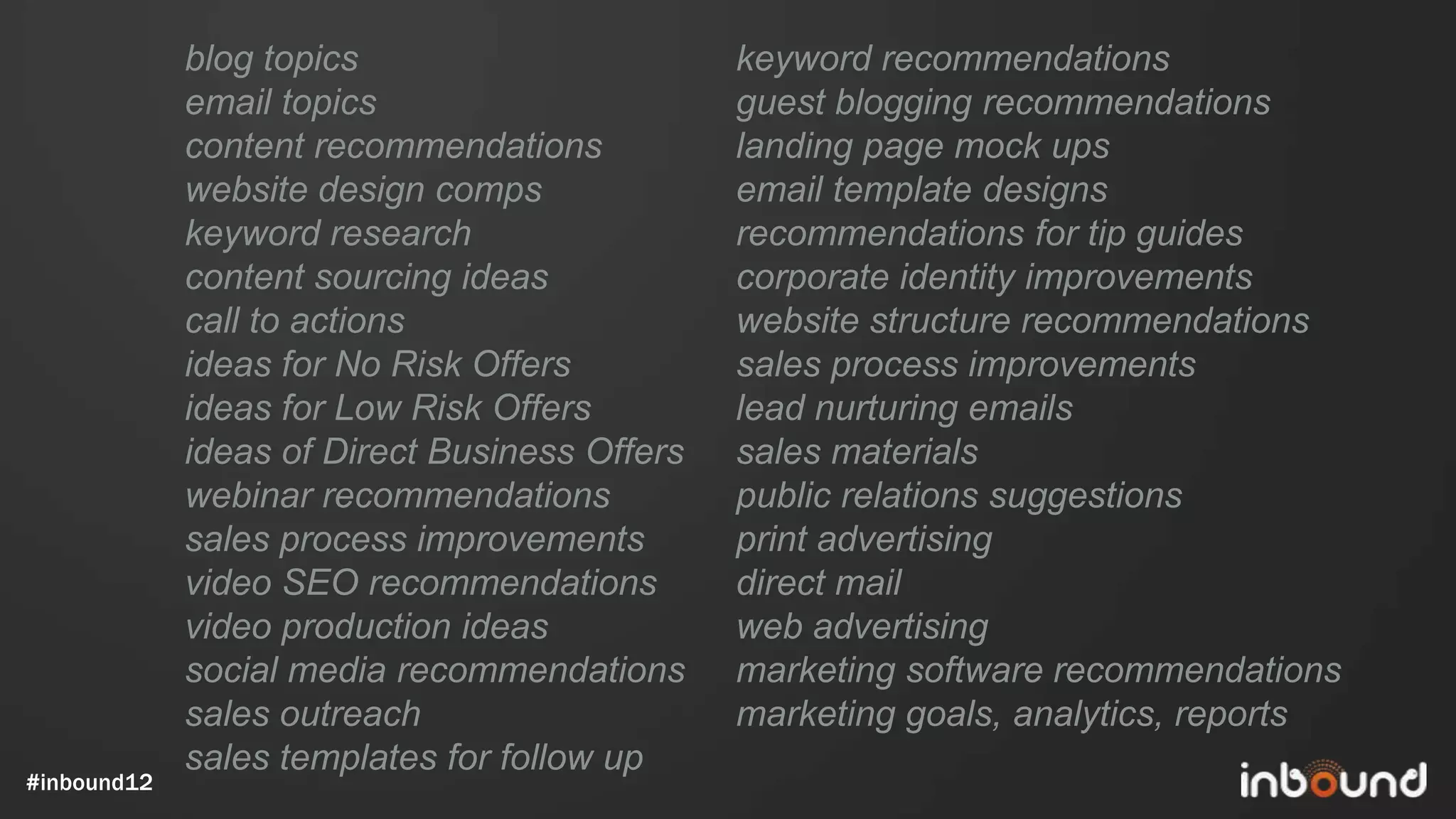 blog topics                       keyword recommendations
             email topics                      guest blogging recommendations
             content recommendations           landing page mock ups
             website design comps              email template designs
             keyword research                  recommendations for tip guides
             content sourcing ideas            corporate identity improvements
             call to actions                   website structure recommendations
             ideas for No Risk Offers          sales process improvements
             ideas for Low Risk Offers         lead nurturing emails
             ideas of Direct Business Offers   sales materials
             webinar recommendations           public relations suggestions
             sales process improvements        print advertising
             video SEO recommendations         direct mail
             video production ideas            web advertising
             social media recommendations      marketing software recommendations
             sales outreach                    marketing goals, analytics, reports
             sales templates for follow up
#inbound12
 