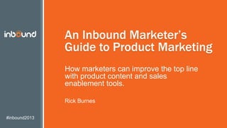 #inbound2013
An Inbound Marketer’s
Guide to Product Marketing
How marketers can improve the top line
with product content and sales
enablement tools.
Rick Burnes
 