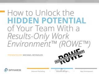 How to Unlock the 
HIDDEN POTENTIAL 
of Your Team With a 
Results-Only Work 
Environment™ (ROWE™) 
PRESENTED BY: MICHAEL REYNOLDS 
 