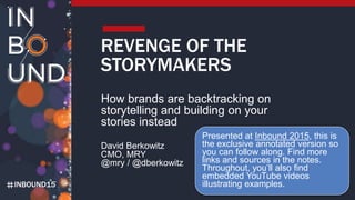 INBOUND15
REVENGE OF THE
STORYMAKERS
How brands are backtracking on
storytelling and building on your
stories instead
David Berkowitz
CMO, MRY
@mry / @dberkowitz
Presented at Inbound 2015, this is the
exclusive annotated version so you
can follow along. Find more links and
sources in the notes, along with
embedded YouTube videos to
illustrate examples. And now read the
all new Storymaking Bible for more
examples.
 