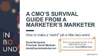 #INBOUND16
A CMO’S SURVIVAL
GUIDE FROM A
MARKETER’S MARKETER
How to make a “weird” job a little less weird
David Berkowitz
Principal, Serial Marketer
david@serialmarketer.net
This is the annotated version of my
INBOUND 2016 talk.
Link to share: bit.ly/CMOsurvival
 