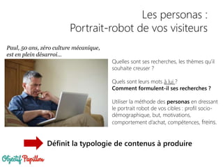 Paul, 50 ans, zéro culture mécanique,
est en plein désarroi…
Quelles sont ses recherches, les thèmes qu’il
souhaite creuser ?
Quels sont leurs mots à lui ?
Comment formulent-il ses recherches ?
Utiliser la méthode des personas en dressant
le portrait robot de vos cibles : profil socio-
démographique, but, motivations,
comportement d’achat, compétences, freins.
Les personas :
Portrait-robot de vos visiteurs
Définit la typologie de contenus à produire
 