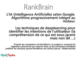 RankBrain
L’IA (Intelligence Artificielle) selon Google.
Algorithme progressivement intégré au
moteur.
Les techniques de deeplearning pour
identifier les intentions de l’utilisateur (la
compréhension de ce qui est sous-jacent
mais non dit …)
D'après les concepteurs de RankBrain, le système a surpassé les
ingénieurs (humains) sur certains tests, et les utilisateurs semblent
préférer les résultats quand RankBrain est utilisé (source : Webrankinfo)
 