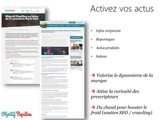 Activez vos actus
• Infos corporate
• Reportages
• Actus produits
• Salons
 Valorise le dynamisme de la
marque
 Attise la curiosité des
prescripteurs
 Du chaud pour booster le
froid (soutien SEO / crawling)
 