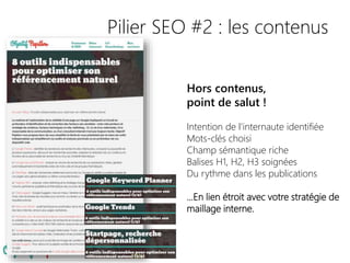 Pilier SEO #2 : les contenus
Hors contenus,
point de salut !
Intention de l’internaute identifiée
Mots-clés choisi
Champ sémantique riche
Balises H1, H2, H3 soignées
Du rythme dans les publications
…En lien étroit avec votre stratégie de
maillage interne.
 