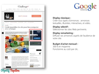 Display classique :
Créer tous types d'annonces : annonces
textuelles, illustrées, interactives, et vidéo.
Display sélectif :
Sélectionner les sites Web pertinents.
Display remarketing :
Diffuser ses annonces auprès de l’audience de
votre site.
Budget d’achat mensuel :
300 € en moyenne
Fonctionne au coût par clic.
 