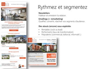 Rythmez et segmentez
Newsletters
Fidéliser et entretenir la relation.
Emailings (+ remarketing)
Qualifier, convertir, réactiver vos segments d’audience.
Des atouts (encore) sous-exploités
• Rentables (coût au lead)
• Performants (taux de transformation)
• Polyvalents (commercial, éditorial, informatif…)
 