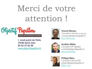Merci de votre
attention !
1, rond-point de Flotis
31240 Saint-Jean
05 62 57 62 90
www.objectifpapillon.fr
Aurélien Miklas
Consultant RP digitales
a.miklas@objectifpapillon.fr
@AurelienMiklas
Vincent Moreau
Consultant internet (& dirigeant)
v.moreau@objectifpapillon.fr
@vin100moreau
Philippe Blanc
Consultant SEO & SEA
p.blanc@objectifpapillon.fr
@Phil_Tlse
 