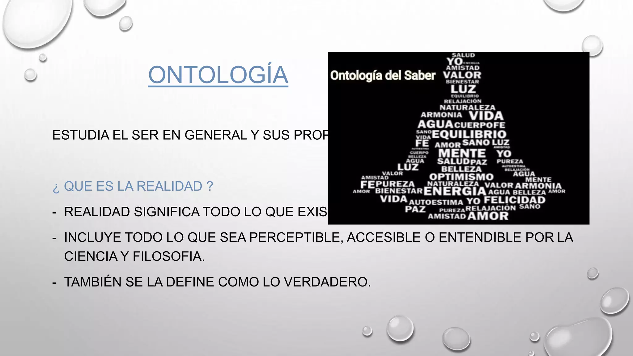 ONTOLOGÍA
ESTUDIA EL SER EN GENERAL Y SUS PROPIEDADES.
¿ QUE ES LA REALIDAD ?
- REALIDAD SIGNIFICA TODO LO QUE EXISTE.
- INCLUYE TODO LO QUE SEA PERCEPTIBLE, ACCESIBLE O ENTENDIBLE POR LA
CIENCIA Y FILOSOFIA.
- TAMBIÉN SE LA DEFINE COMO LO VERDADERO.
 