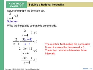 Copyright © 2012, 2008, 2004 Pearson Education, Inc.
Solve and graph the solution set.
Write the inequality so that 0 is on one side.
2
3
4
x


2
3 0
4
x
 

2 3(
4
4
4
0
)
x
x
x


 

2 3 12
0
4
x
x
 


3 14
0
4
x
x
 


The number 14/3 makes the numerator
0, and 4 makes the denominator 0.
These two numbers determine three
intervals.
Slide 9.7- 17
CLASSROOM
EXAMPLE 5
Solving a Rational Inequality
Solution:
 