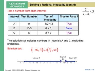 Copyright © 2012, 2008, 2004 Pearson Education, Inc.
Test a number from each interval. 2
3
4
x


Interval Test Number Test of
Inequality
True or False?
A 0 -1/2 < 3 True
B 13/3 6 < 3 False
C 5 2 < 3 True
6
-1.5 -0.5 0.5 1.5 2.5 3.5 4.5 5.5
-2 -1 1 3 5
-2 2 6
4
0
The solution set includes numbers in Intervals A and C, excluding
endpoints.
Solution set:
   
14
3
,4 ,
  
) (
Interval A
Interval
B
Interval C
Slide 9.7- 18
CLASSROOM
EXAMPLE 5
Solving a Rational Inequality (cont’d)
 
