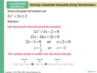 Copyright © 2012, 2008, 2004 Pearson Education, Inc.
Solve and graph the solution set.
Use factoring to solve the quadratic equation.
The numbers divide a number line into three intervals.
2
2 3 2
x x
 
2
2 3 2 0
x x
  
(2 1)( 2) 0
x x
  
2 1 0 or 2 0
x x
   
or
1
2
2
x x
  
5
-4 -2 0 2 4
-5 -1 3
-3
-5 1
Interval
A
Interval
B
Interval
C
Slide 9.7- 7
CLASSROOM
EXAMPLE 2
Solving a Quadratic Inequality Using Test Numbers
Solution:
 